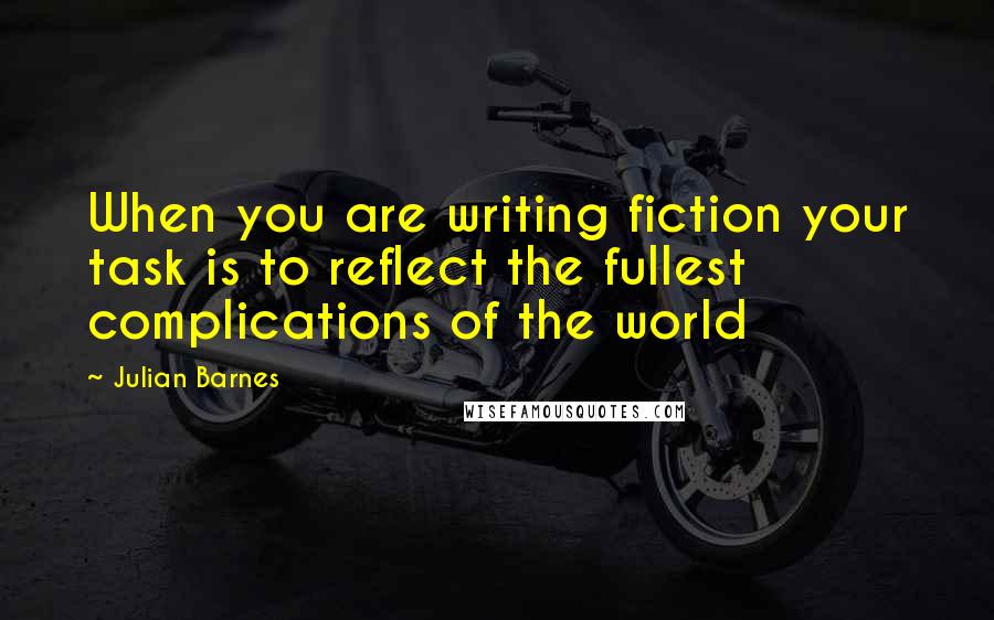 Julian Barnes quotes: When you are writing fiction your task is to reflect the fullest complications of the world