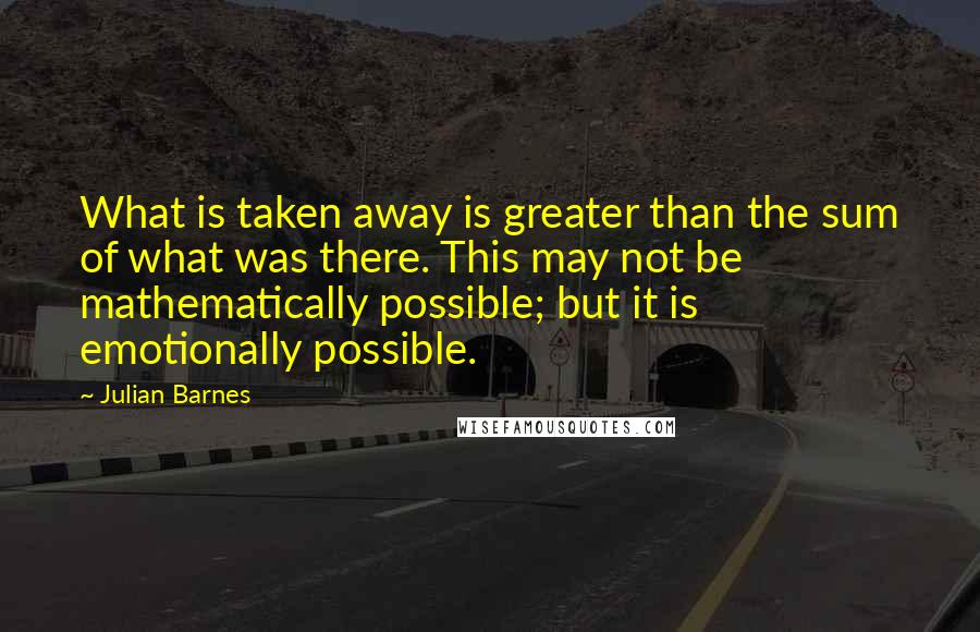 Julian Barnes quotes: What is taken away is greater than the sum of what was there. This may not be mathematically possible; but it is emotionally possible.