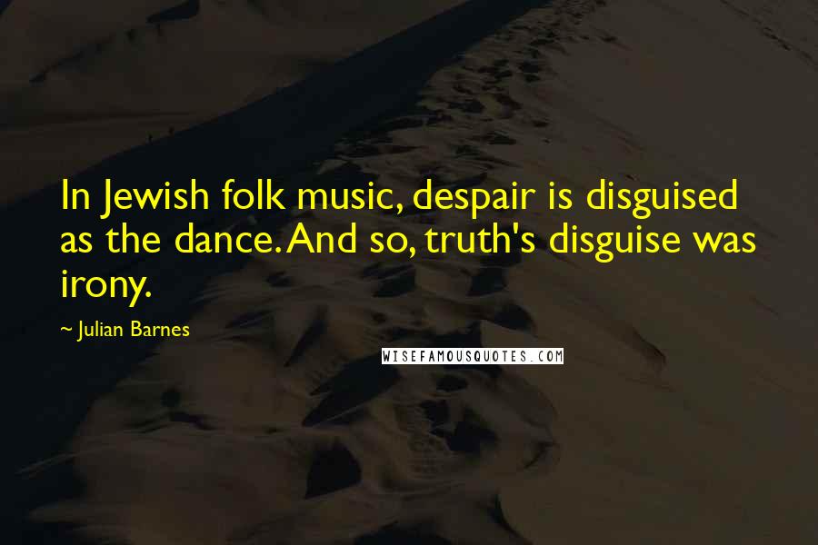 Julian Barnes quotes: In Jewish folk music, despair is disguised as the dance. And so, truth's disguise was irony.