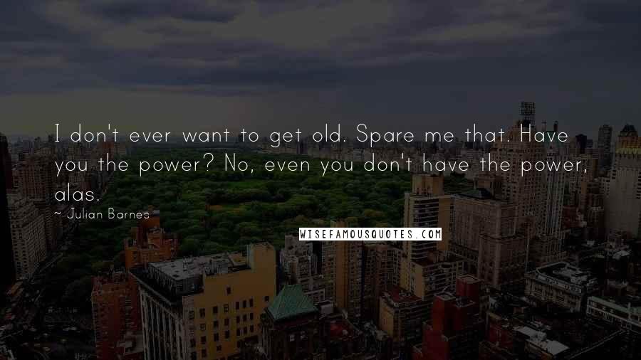 Julian Barnes quotes: I don't ever want to get old. Spare me that. Have you the power? No, even you don't have the power, alas.