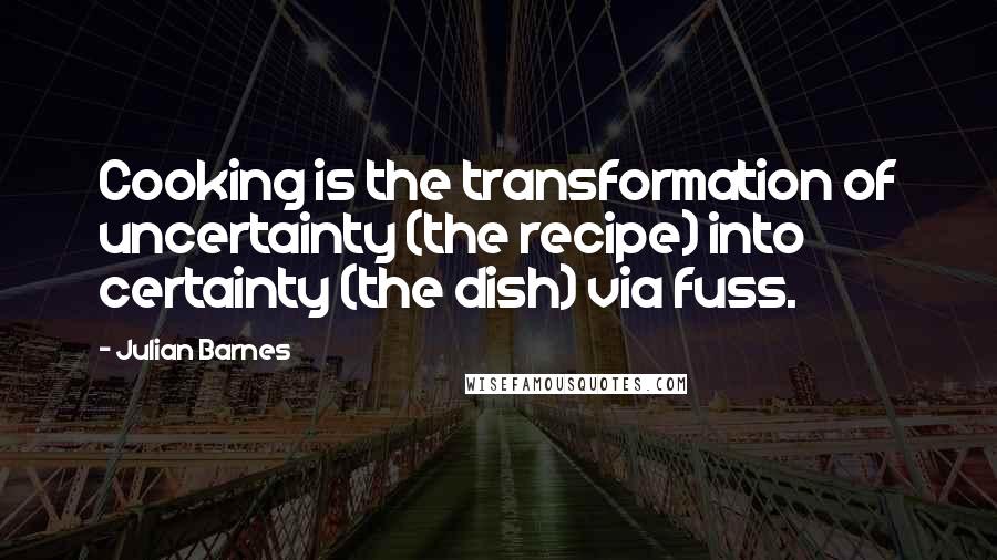 Julian Barnes quotes: Cooking is the transformation of uncertainty (the recipe) into certainty (the dish) via fuss.