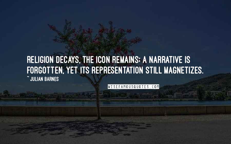 Julian Barnes quotes: Religion decays, the icon remains; a narrative is forgotten, yet its representation still magnetizes.