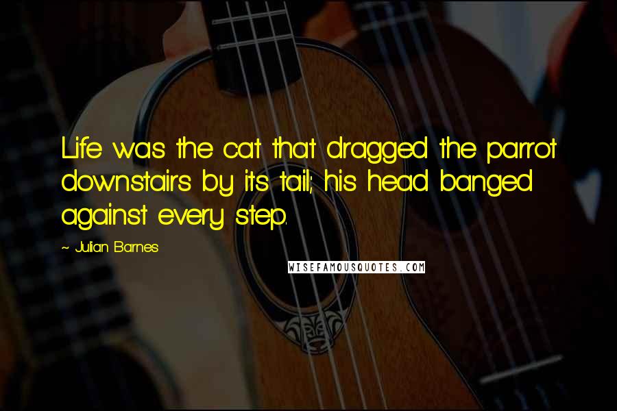 Julian Barnes quotes: Life was the cat that dragged the parrot downstairs by its tail; his head banged against every step.