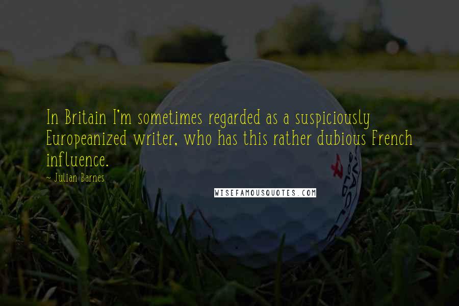 Julian Barnes quotes: In Britain I'm sometimes regarded as a suspiciously Europeanized writer, who has this rather dubious French influence.