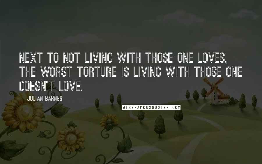 Julian Barnes quotes: Next to not living with those one loves, the worst torture is living with those one doesn't love.
