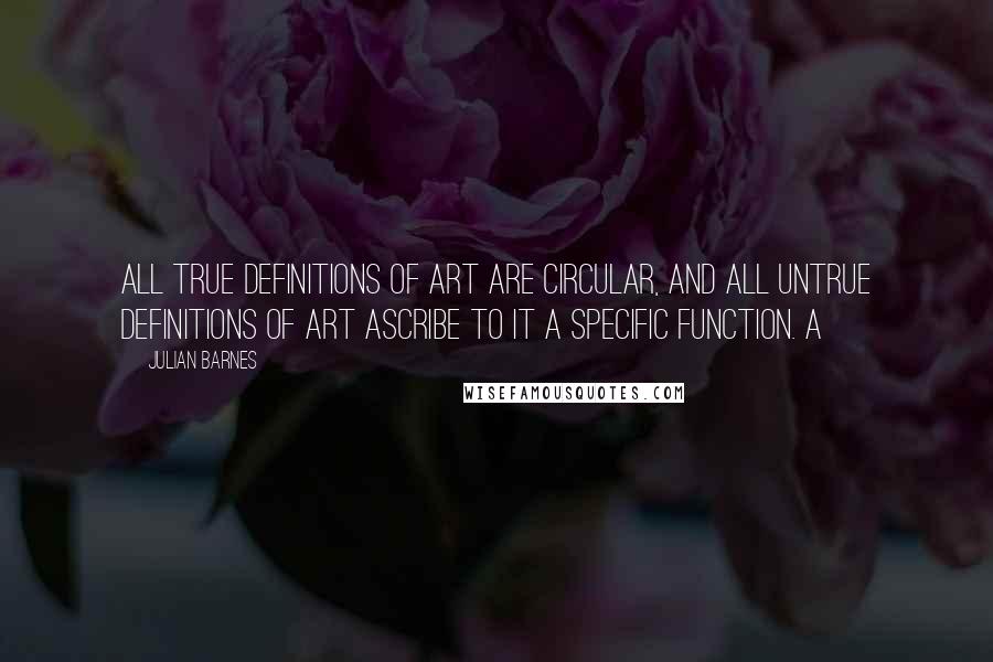 Julian Barnes quotes: All true definitions of art are circular, and all untrue definitions of art ascribe to it a specific function. A