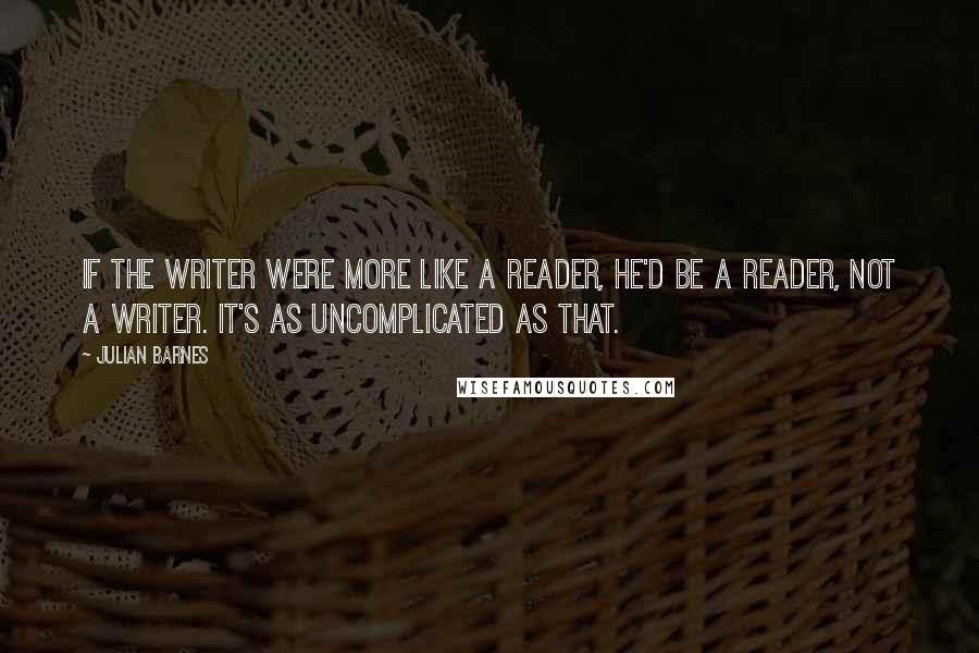Julian Barnes quotes: If the writer were more like a reader, he'd be a reader, not a writer. It's as uncomplicated as that.