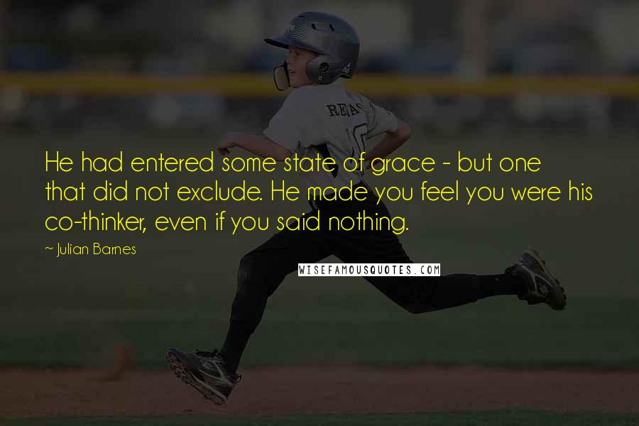 Julian Barnes quotes: He had entered some state of grace - but one that did not exclude. He made you feel you were his co-thinker, even if you said nothing.