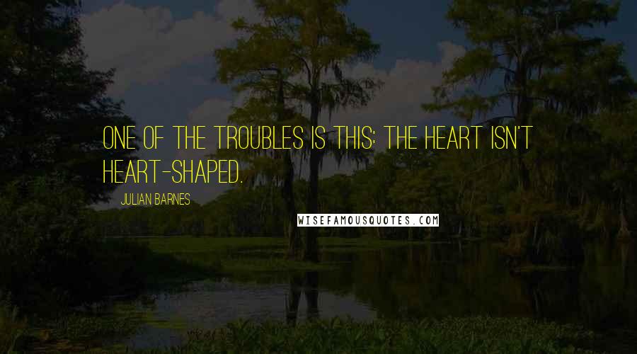 Julian Barnes quotes: One of the troubles is this: the heart isn't heart-shaped.