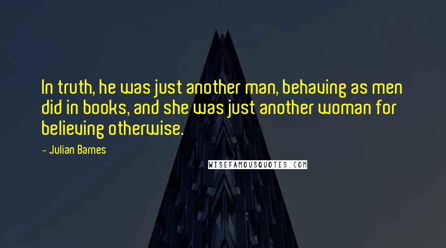 Julian Barnes quotes: In truth, he was just another man, behaving as men did in books, and she was just another woman for believing otherwise.