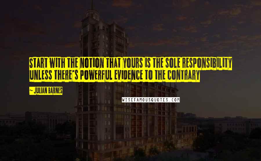Julian Barnes quotes: Start with the notion that yours is the sole responsibility unless there's powerful evidence to the contrary