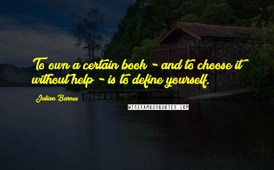 Julian Barnes quotes: To own a certain book - and to choose it without help - is to define yourself.