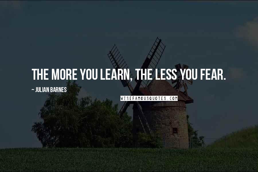 Julian Barnes quotes: The more you learn, the less you fear.