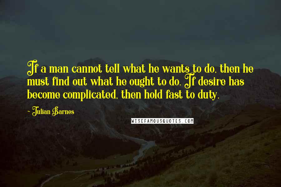 Julian Barnes quotes: If a man cannot tell what he wants to do, then he must find out what he ought to do. If desire has become complicated, then hold fast to duty.