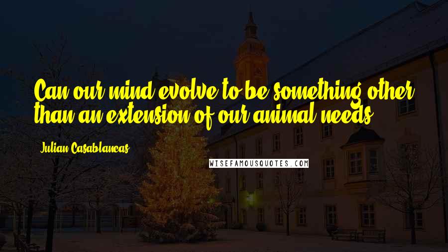 Julian Casablancas quotes: Can our mind evolve to be something other than an extension of our animal needs?