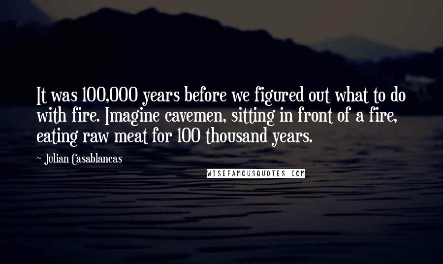 Julian Casablancas quotes: It was 100,000 years before we figured out what to do with fire. Imagine cavemen, sitting in front of a fire, eating raw meat for 100 thousand years. Julian Casablancas quotes: It was 100,000 years before we figured out what to do with fire. Imagine cavemen, sitting in front of a fire, eating raw meat for 100 thousand years.
