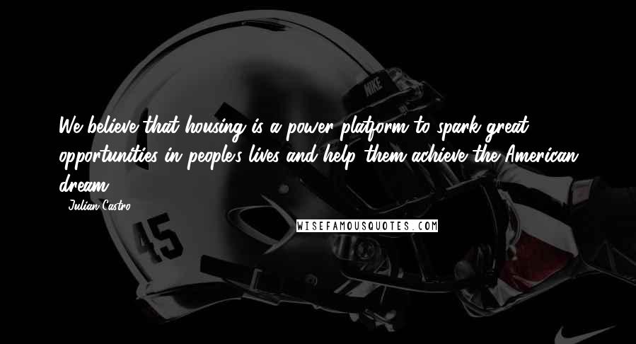 Julian Castro quotes: We believe that housing is a power platform to spark great opportunities in people's lives and help them achieve the American dream.