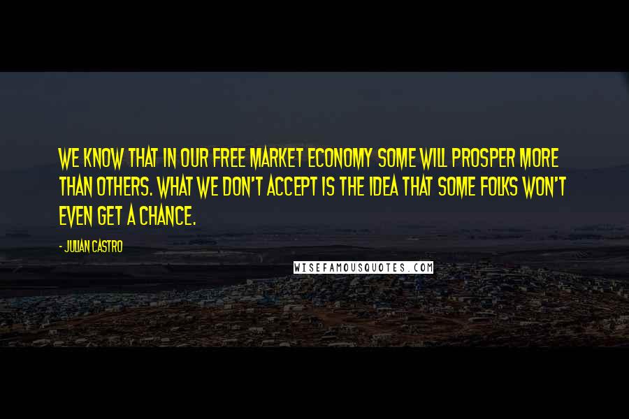 Julian Castro quotes: We know that in our free market economy some will prosper more than others. What we don't accept is the idea that some folks won't even get a chance.