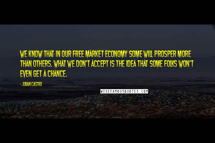 Julian Castro quotes: We know that in our free market economy some will prosper more than others. What we don't accept is the idea that some folks won't even get a chance. Julian Castro quotes: We know that in our free market economy some will prosper more than others. What we don't accept is the idea that some folks won't even get a chance.