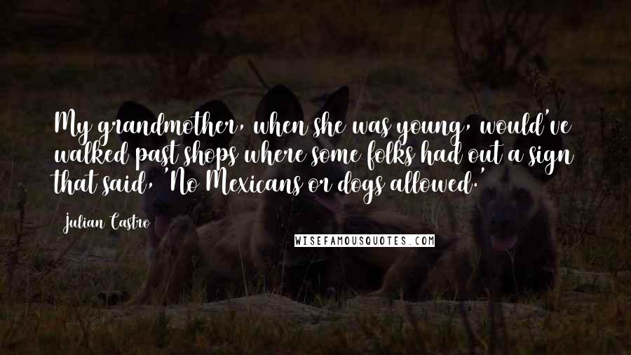 Julian Castro quotes: My grandmother, when she was young, would've walked past shops where some folks had out a sign that said, 'No Mexicans or dogs allowed.'