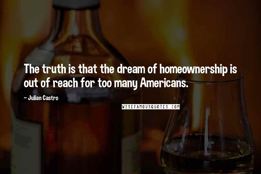 Julian Castro quotes: The truth is that the dream of homeownership is out of reach for too many Americans.