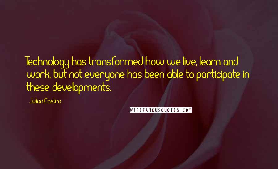 Julian Castro quotes: Technology has transformed how we live, learn and work, but not everyone has been able to participate in these developments. Julian Castro quotes: Technology has transformed how we live, learn and work, but not everyone has been able to participate in these developments.