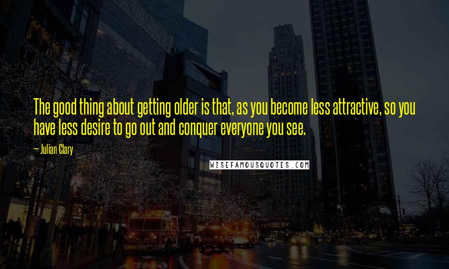 Julian Clary quotes: The good thing about getting older is that, as you become less attractive, so you have less desire to go out and conquer everyone you see.