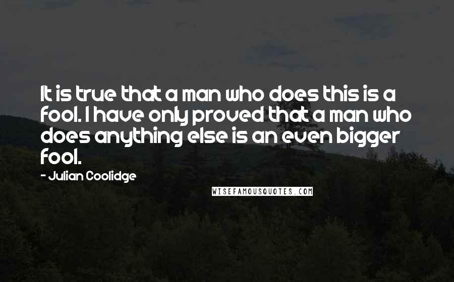 Julian Coolidge quotes: It is true that a man who does this is a fool. I have only proved that a man who does anything else is an even bigger fool. Julian Coolidge quotes: It is true that a man who does this is a fool. I have only proved that a man who does anything else is an even bigger fool.
