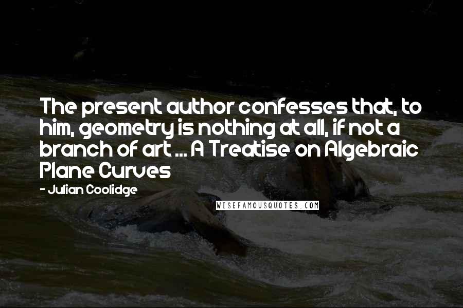 Julian Coolidge quotes: The present author confesses that, to him, geometry is nothing at all, if not a branch of art ... A Treatise on Algebraic Plane Curves Julian Coolidge quotes: The present author confesses that, to him, geometry is nothing at all, if not a branch of art ... A Treatise on Algebraic Plane Curves