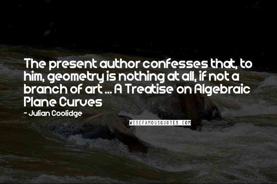 Julian Coolidge quotes: The present author confesses that, to him, geometry is nothing at all, if not a branch of art ... A Treatise on Algebraic Plane Curves