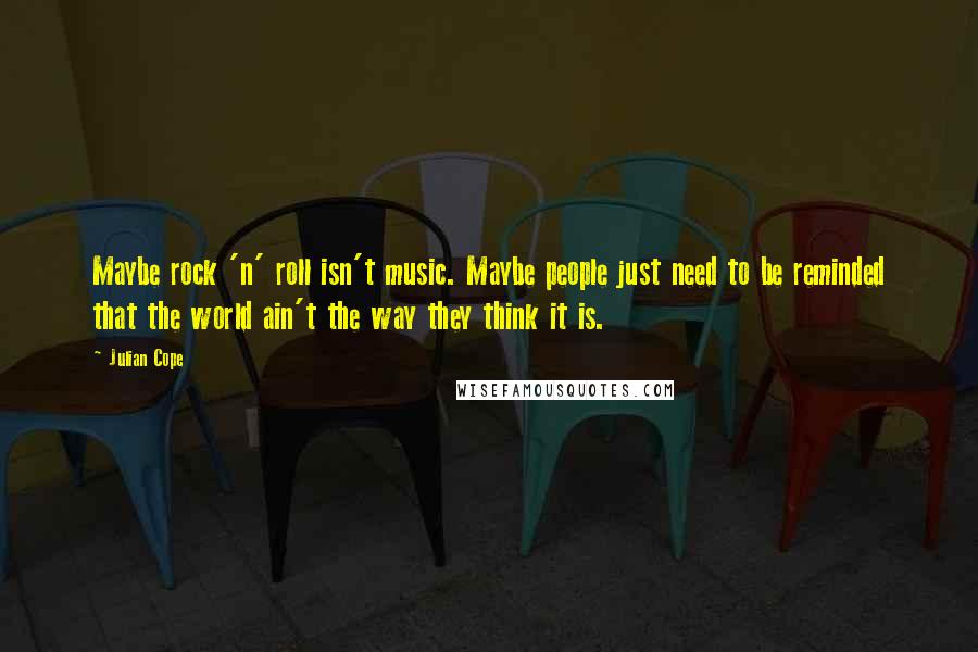 Julian Cope quotes: Maybe rock 'n' roll isn't music. Maybe people just need to be reminded that the world ain't the way they think it is.