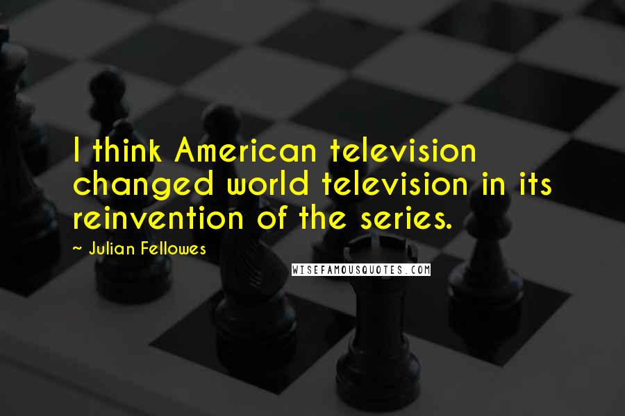 Julian Fellowes quotes: I think American television changed world television in its reinvention of the series.