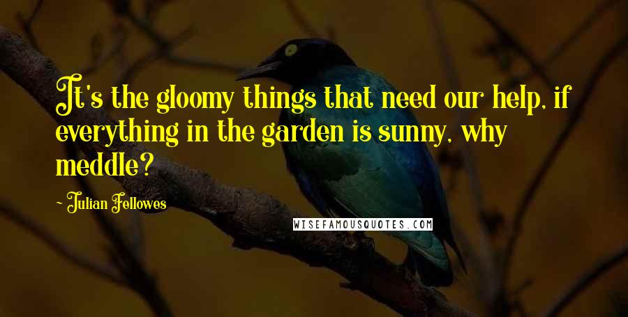 Julian Fellowes quotes: It's the gloomy things that need our help, if everything in the garden is sunny, why meddle?