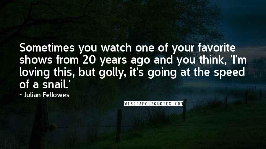 Julian Fellowes quotes: Sometimes you watch one of your favorite shows from 20 years ago and you think, 'I'm loving this, but golly, it's going at the speed of a snail.'