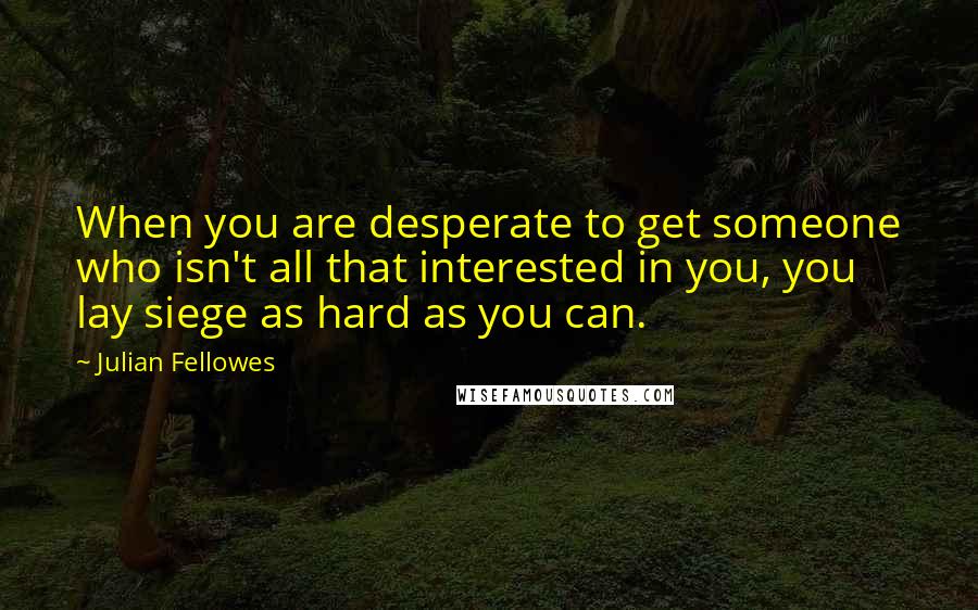 Julian Fellowes quotes: When you are desperate to get someone who isn't all that interested in you, you lay siege as hard as you can.