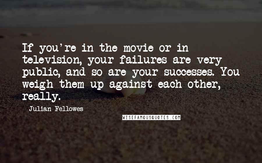 Julian Fellowes quotes: If you're in the movie or in television, your failures are very public, and so are your successes. You weigh them up against each other, really.