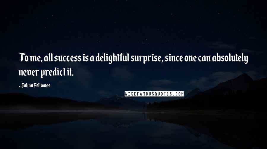 Julian Fellowes quotes: To me, all success is a delightful surprise, since one can absolutely never predict it.
