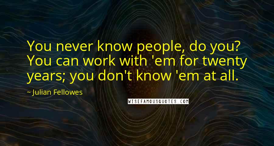 Julian Fellowes quotes: You never know people, do you? You can work with 'em for twenty years; you don't know 'em at all.