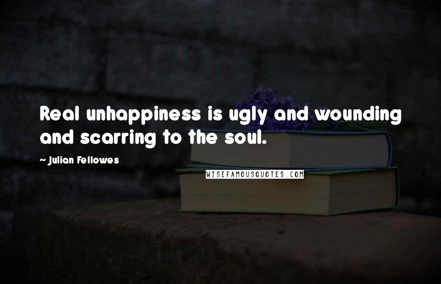 Julian Fellowes quotes: Real unhappiness is ugly and wounding and scarring to the soul.