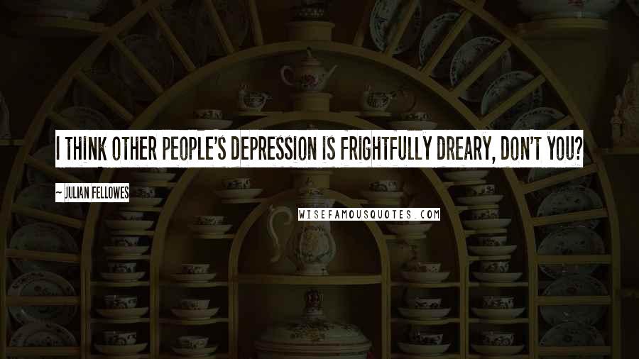 Julian Fellowes quotes: I think other people's depression is frightfully dreary, don't you?