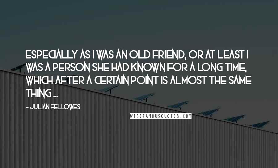 Julian Fellowes quotes: Especially as I was an old friend, or at least I was a person she had known for a long time, which after a certain point is almost the same