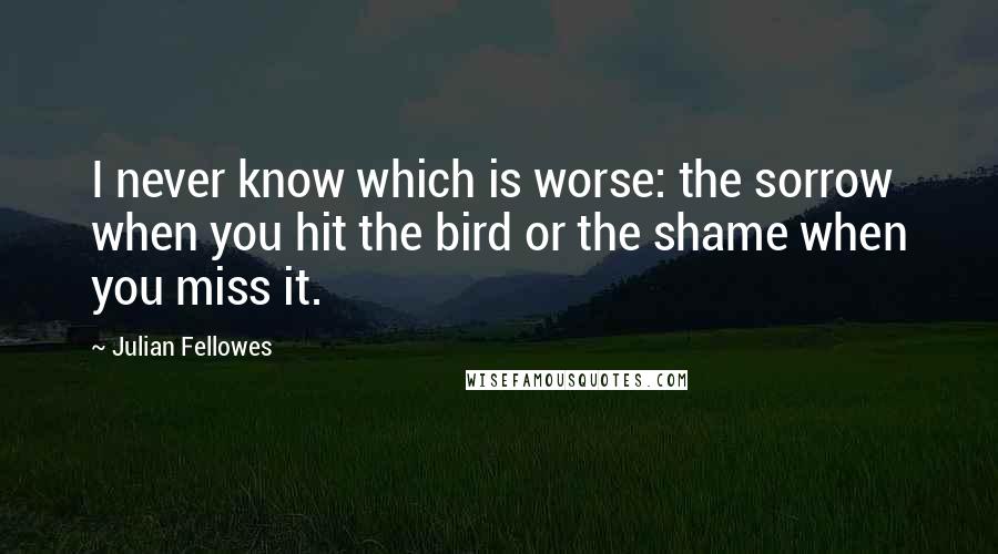Julian Fellowes quotes: I never know which is worse: the sorrow when you hit the bird or the shame when you miss it.