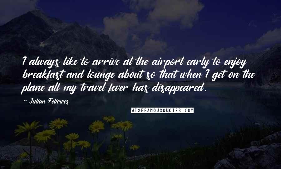 Julian Fellowes quotes: I always like to arrive at the airport early to enjoy breakfast and lounge about so that when I get on the plane all my travel fever has disappeared.