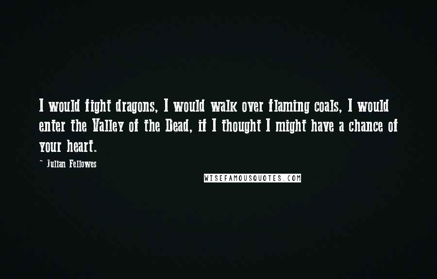 Julian Fellowes quotes: I would fight dragons, I would walk over flaming coals, I would enter the Valley of the Dead, if I thought I might have a chance of your heart.