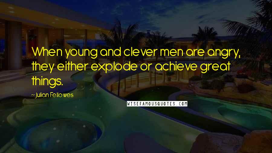 Julian Fellowes quotes: When young and clever men are angry, they either explode or achieve great things.