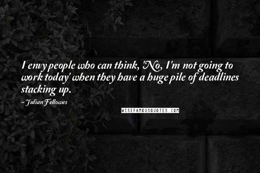 Julian Fellowes quotes: I envy people who can think, 'No, I'm not going to work today' when they have a huge pile of deadlines stacking up.