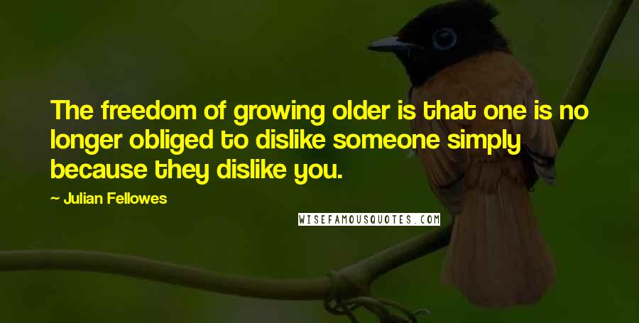 Julian Fellowes quotes: The freedom of growing older is that one is no longer obliged to dislike someone simply because they dislike you.