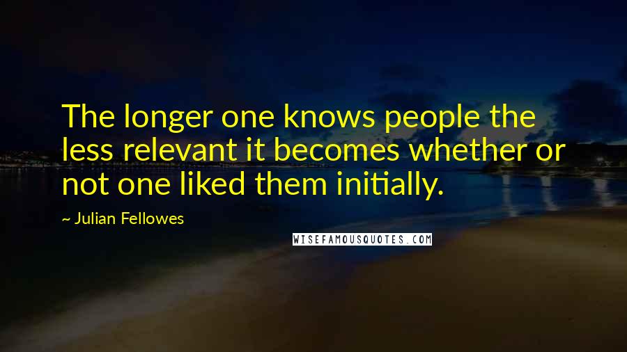 Julian Fellowes quotes: The longer one knows people the less relevant it becomes whether or not one liked them initially.