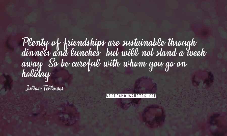 Julian Fellowes quotes: Plenty of friendships are sustainable through dinners and lunches, but will not stand a week away. So be careful with whom you go on holiday.