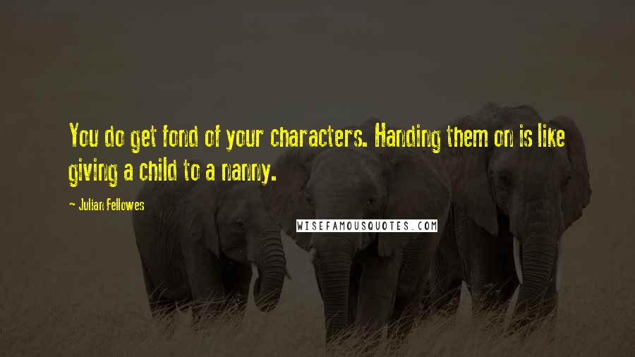 Julian Fellowes quotes: You do get fond of your characters. Handing them on is like giving a child to a nanny.